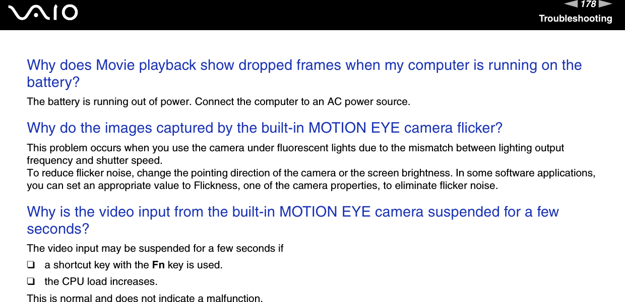 178nNTroubleshootingWhy does Movie playback show dropped frames when my computer is running on the battery?The battery is running out of power. Connect the computer to an AC power source. Why do the images captured by the built-in MOTION EYE camera flicker?This problem occurs when you use the camera under fluorescent lights due to the mismatch between lighting output frequency and shutter speed.To reduce flicker noise, change the pointing direction of the camera or the screen brightness. In some software applications, you can set an appropriate value to Flickness, one of the camera properties, to eliminate flicker noise. Why is the video input from the built-in MOTION EYE camera suspended for a few seconds?The video input may be suspended for a few seconds if❑a shortcut key with the Fn key is used.❑the CPU load increases.This is normal and does not indicate a malfunction. 