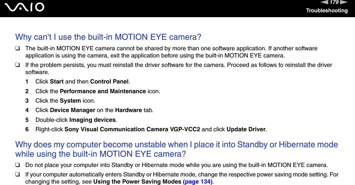 179nNTroubleshootingWhy can&apos;t I use the built-in MOTION EYE camera?❑The built-in MOTION EYE camera cannot be shared by more than one software application. If another software application is using the camera, exit the application before using the built-in MOTION EYE camera.❑If the problem persists, you must reinstall the driver software for the camera. Proceed as follows to reinstall the driver software.1Click Start and then Control Panel.2Click the Performance and Maintenance icon.3Click the System icon.4Click Device Manager on the Hardware tab.5Double-click Imaging devices.6Right-click Sony Visual Communication Camera VGP-VCC2 and click Update Driver. Why does my computer become unstable when I place it into Standby or Hibernate mode while using the built-in MOTION EYE camera?❑Do not place your computer into Standby or Hibernate mode while you are using the built-in MOTION EYE camera.❑If your computer automatically enters Standby or Hibernate mode, change the respective power saving mode setting. For changing the setting, see Using the Power Saving Modes (page 134).  
