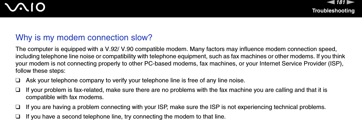 181nNTroubleshootingWhy is my modem connection slow? The computer is equipped with a V.92/ V.90 compatible modem. Many factors may influence modem connection speed, including telephone line noise or compatibility with telephone equipment, such as fax machines or other modems. If you think your modem is not connecting properly to other PC-based modems, fax machines, or your Internet Service Provider (ISP), follow these steps:❑Ask your telephone company to verify your telephone line is free of any line noise.❑If your problem is fax-related, make sure there are no problems with the fax machine you are calling and that it is compatible with fax modems.❑If you are having a problem connecting with your ISP, make sure the ISP is not experiencing technical problems.❑If you have a second telephone line, try connecting the modem to that line.  