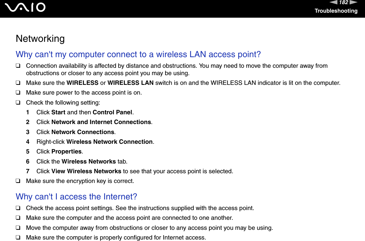 182nNTroubleshootingNetworkingWhy can&apos;t my computer connect to a wireless LAN access point? ❑Connection availability is affected by distance and obstructions. You may need to move the computer away from obstructions or closer to any access point you may be using.❑Make sure the WIRELESS or WIRELESS LAN switch is on and the WIRELESS LAN indicator is lit on the computer.❑Make sure power to the access point is on.❑Check the following setting:1Click Start and then Control Panel.2Click Network and Internet Connections.3Click Network Connections.4Right-click Wireless Network Connection.5Click Properties.6Click the Wireless Networks tab.7Click View Wireless Networks to see that your access point is selected.❑Make sure the encryption key is correct. Why can&apos;t I access the Internet? ❑Check the access point settings. See the instructions supplied with the access point.❑Make sure the computer and the access point are connected to one another.❑Move the computer away from obstructions or closer to any access point you may be using.❑Make sure the computer is properly configured for Internet access.