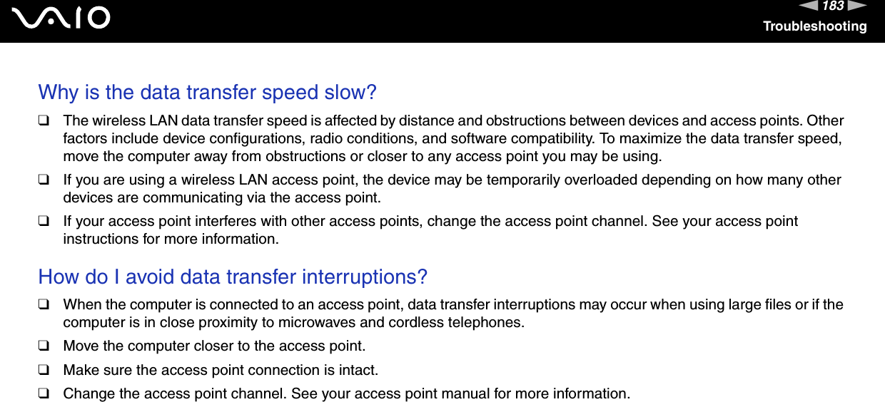 183nNTroubleshootingWhy is the data transfer speed slow? ❑The wireless LAN data transfer speed is affected by distance and obstructions between devices and access points. Other factors include device configurations, radio conditions, and software compatibility. To maximize the data transfer speed, move the computer away from obstructions or closer to any access point you may be using.❑If you are using a wireless LAN access point, the device may be temporarily overloaded depending on how many other devices are communicating via the access point.❑If your access point interferes with other access points, change the access point channel. See your access point instructions for more information. How do I avoid data transfer interruptions? ❑When the computer is connected to an access point, data transfer interruptions may occur when using large files or if the computer is in close proximity to microwaves and cordless telephones.❑Move the computer closer to the access point.❑Make sure the access point connection is intact. ❑Change the access point channel. See your access point manual for more information. 