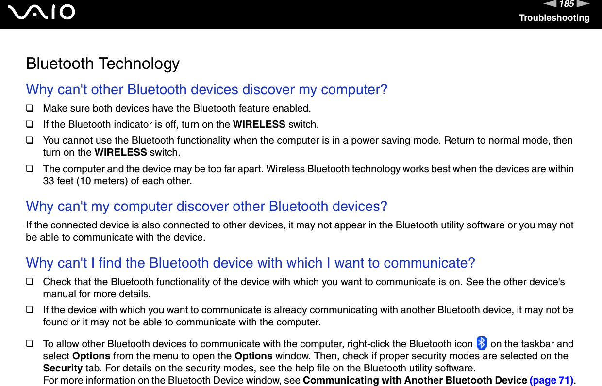 185nNTroubleshootingBluetooth TechnologyWhy can&apos;t other Bluetooth devices discover my computer? ❑Make sure both devices have the Bluetooth feature enabled.❑If the Bluetooth indicator is off, turn on the WIRELESS switch.❑You cannot use the Bluetooth functionality when the computer is in a power saving mode. Return to normal mode, then turn on the WIRELESS switch.❑The computer and the device may be too far apart. Wireless Bluetooth technology works best when the devices are within 33 feet (10 meters) of each other. Why can&apos;t my computer discover other Bluetooth devices?If the connected device is also connected to other devices, it may not appear in the Bluetooth utility software or you may not be able to communicate with the device. Why can&apos;t I find the Bluetooth device with which I want to communicate?❑Check that the Bluetooth functionality of the device with which you want to communicate is on. See the other device&apos;s manual for more details.❑If the device with which you want to communicate is already communicating with another Bluetooth device, it may not be found or it may not be able to communicate with the computer.❑To allow other Bluetooth devices to communicate with the computer, right-click the Bluetooth icon   on the taskbar and select Options from the menu to open the Options window. Then, check if proper security modes are selected on the Security tab. For details on the security modes, see the help file on the Bluetooth utility software.For more information on the Bluetooth Device window, see Communicating with Another Bluetooth Device (page 71).