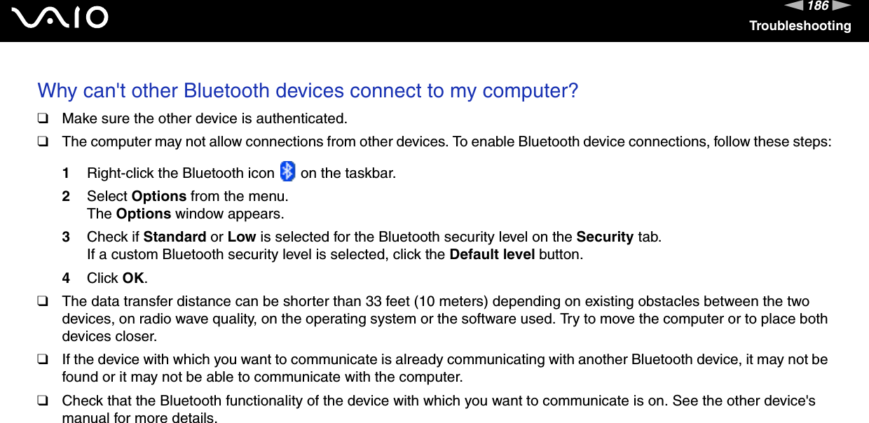 186nNTroubleshootingWhy can&apos;t other Bluetooth devices connect to my computer? ❑Make sure the other device is authenticated.❑The computer may not allow connections from other devices. To enable Bluetooth device connections, follow these steps:1Right-click the Bluetooth icon   on the taskbar.2Select Options from the menu.The Options window appears.3Check if Standard or Low is selected for the Bluetooth security level on the Security tab.If a custom Bluetooth security level is selected, click the Default level button.4Click OK.❑The data transfer distance can be shorter than 33 feet (10 meters) depending on existing obstacles between the two devices, on radio wave quality, on the operating system or the software used. Try to move the computer or to place both devices closer.❑If the device with which you want to communicate is already communicating with another Bluetooth device, it may not be found or it may not be able to communicate with the computer.❑Check that the Bluetooth functionality of the device with which you want to communicate is on. See the other device&apos;s manual for more details.  