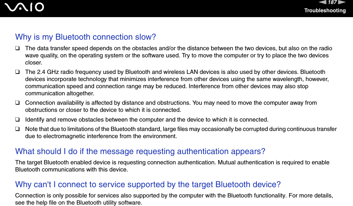 187nNTroubleshootingWhy is my Bluetooth connection slow? ❑The data transfer speed depends on the obstacles and/or the distance between the two devices, but also on the radio wave quality, on the operating system or the software used. Try to move the computer or try to place the two devices closer.❑The 2.4 GHz radio frequency used by Bluetooth and wireless LAN devices is also used by other devices. Bluetooth devices incorporate technology that minimizes interference from other devices using the same wavelength, however, communication speed and connection range may be reduced. Interference from other devices may also stop communication altogether.❑Connection availability is affected by distance and obstructions. You may need to move the computer away from obstructions or closer to the device to which it is connected.❑Identify and remove obstacles between the computer and the device to which it is connected.❑Note that due to limitations of the Bluetooth standard, large files may occasionally be corrupted during continuous transfer due to electromagnetic interference from the environment.  What should I do if the message requesting authentication appears?The target Bluetooth enabled device is requesting connection authentication. Mutual authentication is required to enable Bluetooth communications with this device. Why can&apos;t I connect to service supported by the target Bluetooth device?Connection is only possible for services also supported by the computer with the Bluetooth functionality. For more details, see the help file on the Bluetooth utility software.  