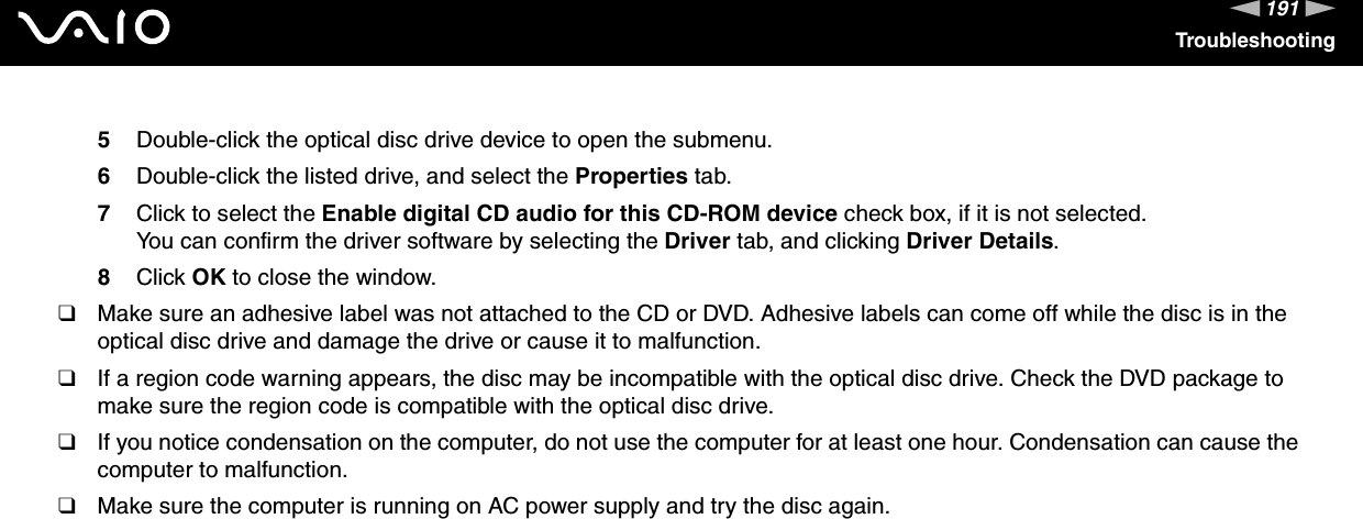 191nNTroubleshooting5Double-click the optical disc drive device to open the submenu.6Double-click the listed drive, and select the Properties tab.7Click to select the Enable digital CD audio for this CD-ROM device check box, if it is not selected.You can confirm the driver software by selecting the Driver tab, and clicking Driver Details.8Click OK to close the window.❑Make sure an adhesive label was not attached to the CD or DVD. Adhesive labels can come off while the disc is in the optical disc drive and damage the drive or cause it to malfunction.❑If a region code warning appears, the disc may be incompatible with the optical disc drive. Check the DVD package to make sure the region code is compatible with the optical disc drive.❑If you notice condensation on the computer, do not use the computer for at least one hour. Condensation can cause the computer to malfunction.❑Make sure the computer is running on AC power supply and try the disc again. 