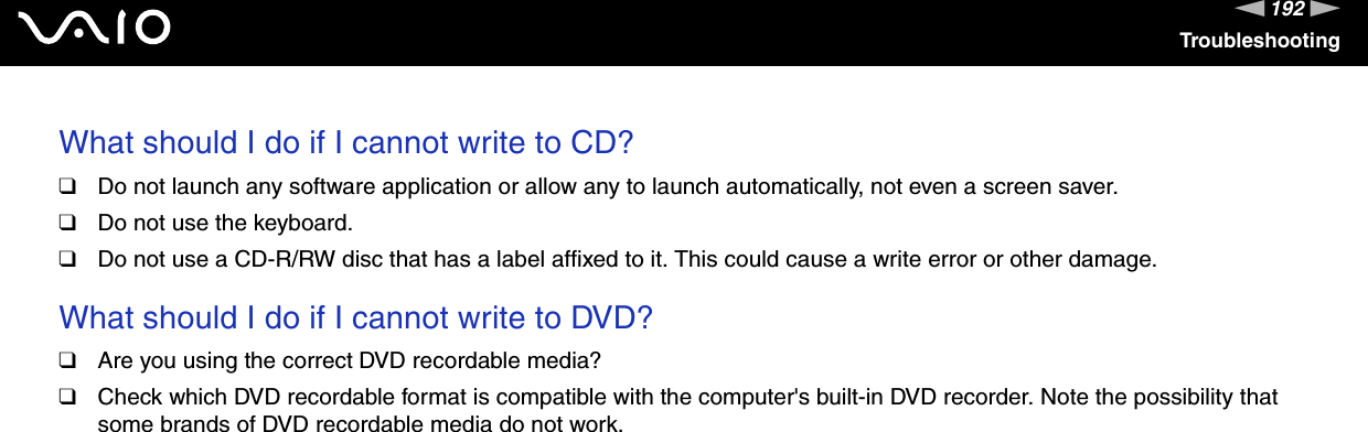 192nNTroubleshootingWhat should I do if I cannot write to CD?❑Do not launch any software application or allow any to launch automatically, not even a screen saver.❑Do not use the keyboard.❑Do not use a CD-R/RW disc that has a label affixed to it. This could cause a write error or other damage. What should I do if I cannot write to DVD?❑Are you using the correct DVD recordable media?❑Check which DVD recordable format is compatible with the computer&apos;s built-in DVD recorder. Note the possibility that some brands of DVD recordable media do not work. 