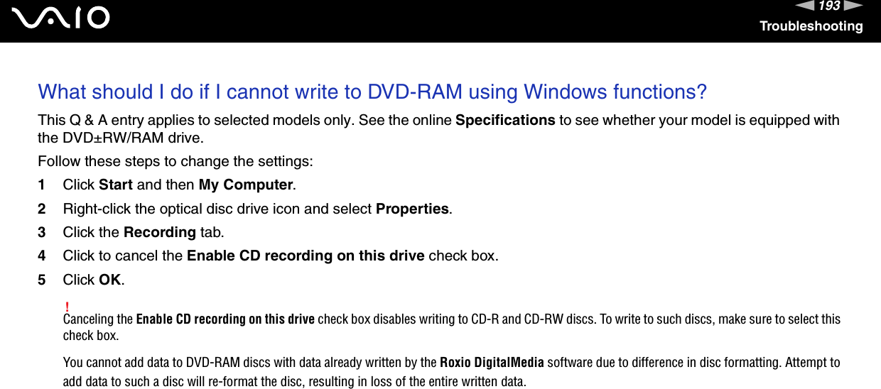 193nNTroubleshootingWhat should I do if I cannot write to DVD-RAM using Windows functions?This Q &amp; A entry applies to selected models only. See the online Specifications to see whether your model is equipped with the DVD±RW/RAM drive.Follow these steps to change the settings:1Click Start and then My Computer.2Right-click the optical disc drive icon and select Properties.3Click the Recording tab.4Click to cancel the Enable CD recording on this drive check box.5Click OK.!Canceling the Enable CD recording on this drive check box disables writing to CD-R and CD-RW discs. To write to such discs, make sure to select this check box.You cannot add data to DVD-RAM discs with data already written by the Roxio DigitalMedia software due to difference in disc formatting. Attempt to add data to such a disc will re-format the disc, resulting in loss of the entire written data.  