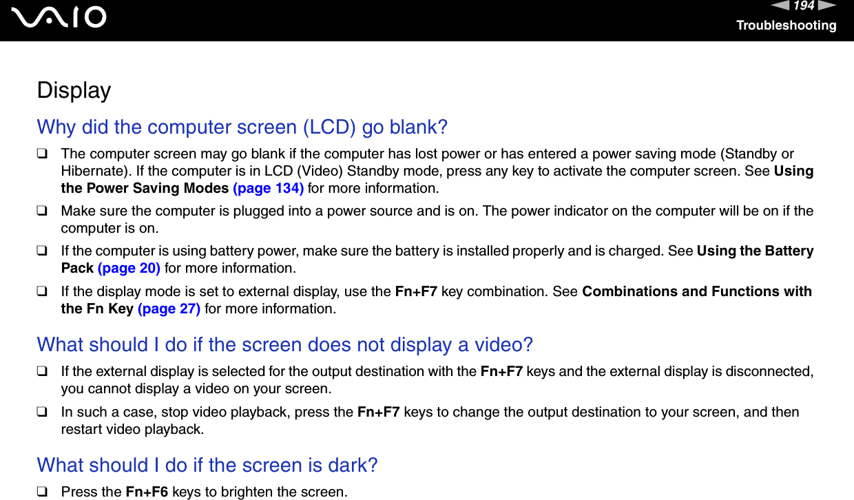 194nNTroubleshootingDisplayWhy did the computer screen (LCD) go blank? ❑The computer screen may go blank if the computer has lost power or has entered a power saving mode (Standby or Hibernate). If the computer is in LCD (Video) Standby mode, press any key to activate the computer screen. See Using the Power Saving Modes (page 134) for more information.❑Make sure the computer is plugged into a power source and is on. The power indicator on the computer will be on if the computer is on.❑If the computer is using battery power, make sure the battery is installed properly and is charged. See Using the Battery Pack (page 20) for more information.❑If the display mode is set to external display, use the Fn+F7 key combination. See Combinations and Functions with the Fn Key (page 27) for more information. What should I do if the screen does not display a video?❑If the external display is selected for the output destination with the Fn+F7 keys and the external display is disconnected, you cannot display a video on your screen.❑In such a case, stop video playback, press the Fn+F7 keys to change the output destination to your screen, and then restart video playback. What should I do if the screen is dark?❑Press the Fn+F6 keys to brighten the screen. 