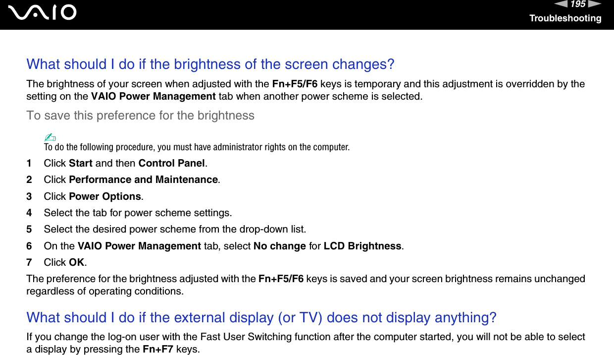 195nNTroubleshootingWhat should I do if the brightness of the screen changes?The brightness of your screen when adjusted with the Fn+F5/F6 keys is temporary and this adjustment is overridden by the setting on the VAIO Power Management tab when another power scheme is selected. To save this preference for the brightness✍To do the following procedure, you must have administrator rights on the computer.1Click Start and then Control Panel.2Click Performance and Maintenance.3Click Power Options.4Select the tab for power scheme settings.5Select the desired power scheme from the drop-down list. 6On the VAIO Power Management tab, select No change for LCD Brightness.7Click OK.The preference for the brightness adjusted with the Fn+F5/F6 keys is saved and your screen brightness remains unchanged regardless of operating conditions. What should I do if the external display (or TV) does not display anything?If you change the log-on user with the Fast User Switching function after the computer started, you will not be able to select a display by pressing the Fn+F7 keys.  