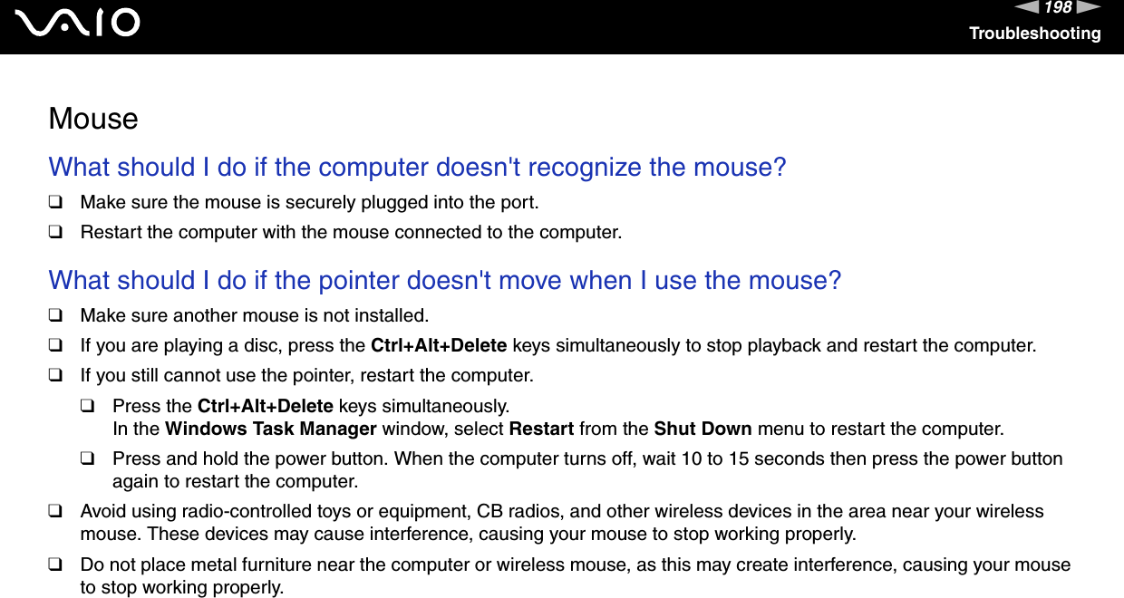 198nNTroubleshootingMouseWhat should I do if the computer doesn&apos;t recognize the mouse? ❑Make sure the mouse is securely plugged into the port.❑Restart the computer with the mouse connected to the computer. What should I do if the pointer doesn&apos;t move when I use the mouse? ❑Make sure another mouse is not installed.❑If you are playing a disc, press the Ctrl+Alt+Delete keys simultaneously to stop playback and restart the computer.❑If you still cannot use the pointer, restart the computer.❑Press the Ctrl+Alt+Delete keys simultaneously.In the Windows Task Manager window, select Restart from the Shut Down menu to restart the computer.❑Press and hold the power button. When the computer turns off, wait 10 to 15 seconds then press the power button again to restart the computer.❑Avoid using radio-controlled toys or equipment, CB radios, and other wireless devices in the area near your wireless mouse. These devices may cause interference, causing your mouse to stop working properly.❑Do not place metal furniture near the computer or wireless mouse, as this may create interference, causing your mouse to stop working properly.  