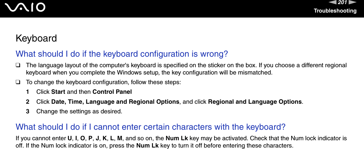 201nNTroubleshootingKeyboardWhat should I do if the keyboard configuration is wrong?❑The language layout of the computer&apos;s keyboard is specified on the sticker on the box. If you choose a different regional keyboard when you complete the Windows setup, the key configuration will be mismatched.❑To change the keyboard configuration, follow these steps:1Click Start and then Control Panel2Click Date, Time, Language and Regional Options, and click Regional and Language Options.3Change the settings as desired. What should I do if I cannot enter certain characters with the keyboard?If you cannot enter U, I, O, P, J, K, L, M, and so on, the Num Lk key may be activated. Check that the Num lock indicator is off. If the Num lock indicator is on, press the Num Lk key to turn it off before entering these characters.  