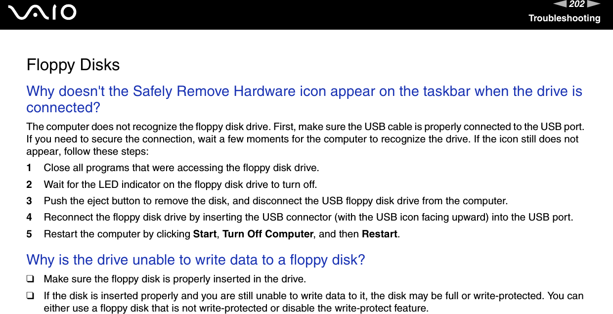202nNTroubleshootingFloppy DisksWhy doesn&apos;t the Safely Remove Hardware icon appear on the taskbar when the drive is connected? The computer does not recognize the floppy disk drive. First, make sure the USB cable is properly connected to the USB port. If you need to secure the connection, wait a few moments for the computer to recognize the drive. If the icon still does not appear, follow these steps:1Close all programs that were accessing the floppy disk drive. 2Wait for the LED indicator on the floppy disk drive to turn off. 3Push the eject button to remove the disk, and disconnect the USB floppy disk drive from the computer.4Reconnect the floppy disk drive by inserting the USB connector (with the USB icon facing upward) into the USB port.5Restart the computer by clicking Start, Turn Off Computer, and then Restart.  Why is the drive unable to write data to a floppy disk? ❑Make sure the floppy disk is properly inserted in the drive. ❑If the disk is inserted properly and you are still unable to write data to it, the disk may be full or write-protected. You can either use a floppy disk that is not write-protected or disable the write-protect feature.  