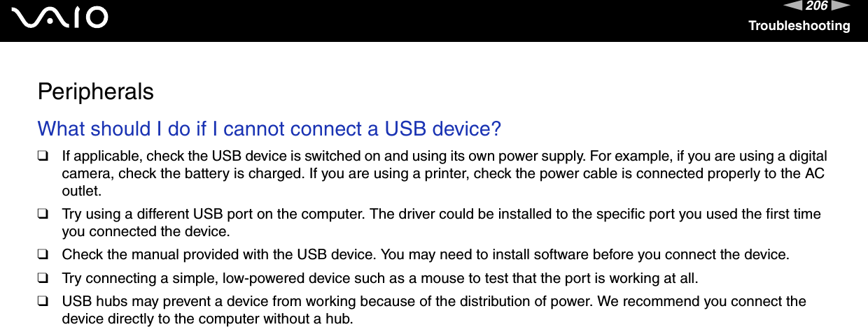 206nNTroubleshootingPeripheralsWhat should I do if I cannot connect a USB device?❑If applicable, check the USB device is switched on and using its own power supply. For example, if you are using a digital camera, check the battery is charged. If you are using a printer, check the power cable is connected properly to the AC outlet.❑Try using a different USB port on the computer. The driver could be installed to the specific port you used the first time you connected the device.❑Check the manual provided with the USB device. You may need to install software before you connect the device.❑Try connecting a simple, low-powered device such as a mouse to test that the port is working at all.❑USB hubs may prevent a device from working because of the distribution of power. We recommend you connect the device directly to the computer without a hub.  