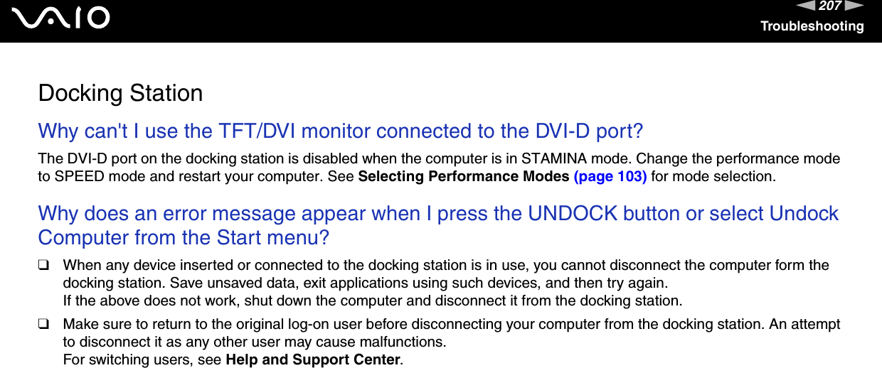 207nNTroubleshootingDocking StationWhy can&apos;t I use the TFT/DVI monitor connected to the DVI-D port?The DVI-D port on the docking station is disabled when the computer is in STAMINA mode. Change the performance mode to SPEED mode and restart your computer. See Selecting Performance Modes (page 103) for mode selection. Why does an error message appear when I press the UNDOCK button or select Undock Computer from the Start menu?❑When any device inserted or connected to the docking station is in use, you cannot disconnect the computer form the docking station. Save unsaved data, exit applications using such devices, and then try again.If the above does not work, shut down the computer and disconnect it from the docking station.❑Make sure to return to the original log-on user before disconnecting your computer from the docking station. An attempt to disconnect it as any other user may cause malfunctions.For switching users, see Help and Support Center.  