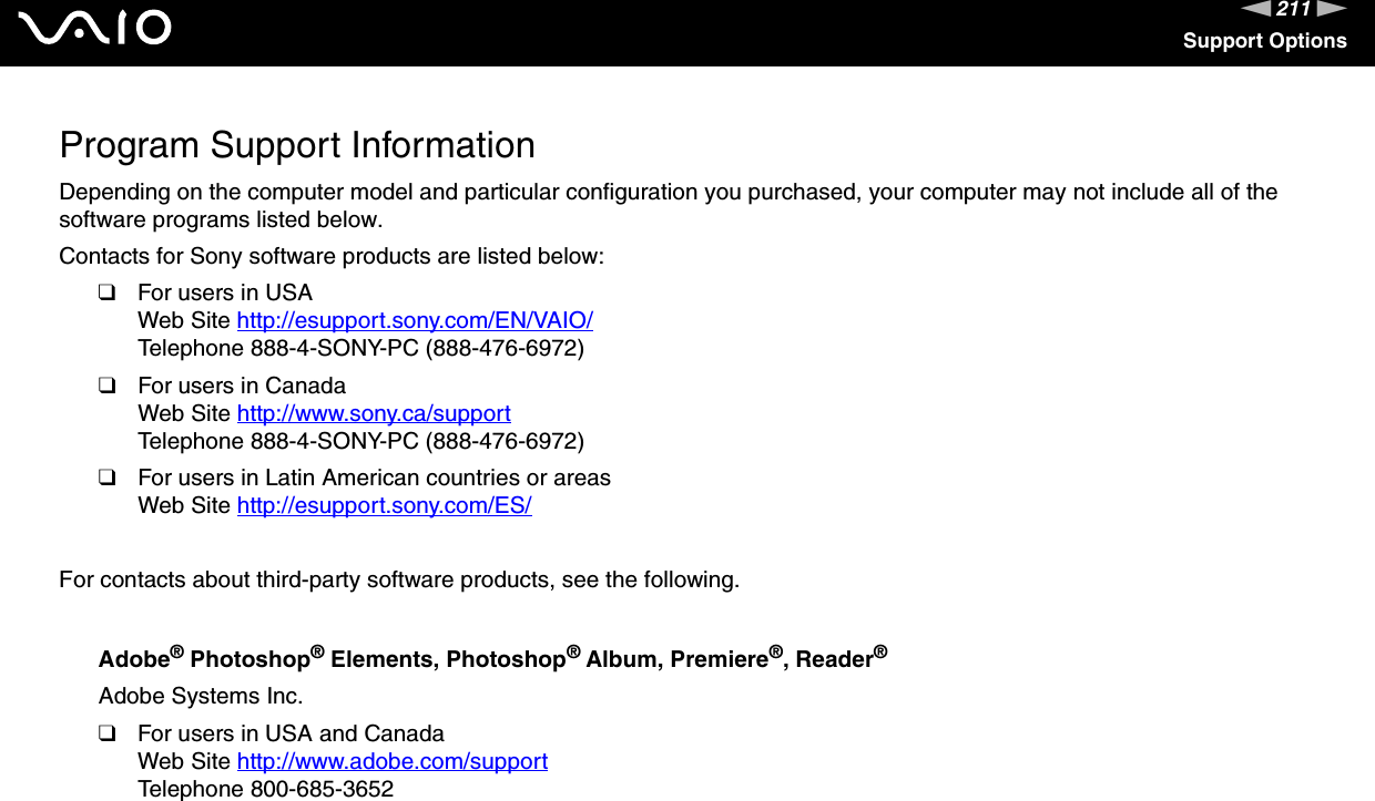 211nNSupport OptionsProgram Support InformationDepending on the computer model and particular configuration you purchased, your computer may not include all of the software programs listed below.Contacts for Sony software products are listed below:❑For users in USAWeb Site http://esupport.sony.com/EN/VAIO/ Telephone 888-4-SONY-PC (888-476-6972)❑For users in CanadaWeb Site http://www.sony.ca/support Telephone 888-4-SONY-PC (888-476-6972)❑For users in Latin American countries or areasWeb Site http://esupport.sony.com/ES/ For contacts about third-party software products, see the following.Adobe® Photoshop® Elements, Photoshop® Album, Premiere®, Reader®Adobe Systems Inc.❑For users in USA and CanadaWeb Site http://www.adobe.com/support Telephone 800-685-3652