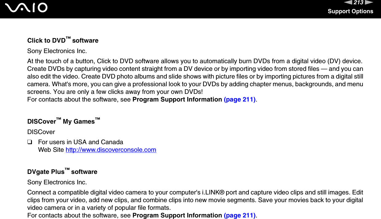 213nNSupport OptionsClick to DVD™ softwareSony Electronics Inc.At the touch of a button, Click to DVD software allows you to automatically burn DVDs from a digital video (DV) device. Create DVDs by capturing video content straight from a DV device or by importing video from stored files — and you can also edit the video. Create DVD photo albums and slide shows with picture files or by importing pictures from a digital still camera. What&apos;s more, you can give a professional look to your DVDs by adding chapter menus, backgrounds, and menu screens. You are only a few clicks away from your own DVDs!For contacts about the software, see Program Support Information (page 211).DISCover™ My Games™DISCover❑For users in USA and CanadaWeb Site http://www.discoverconsole.com DVgate Plus™ softwareSony Electronics Inc.Connect a compatible digital video camera to your computer&apos;s i.LINK® port and capture video clips and still images. Edit clips from your video, add new clips, and combine clips into new movie segments. Save your movies back to your digital video camera or in a variety of popular file formats.For contacts about the software, see Program Support Information (page 211).