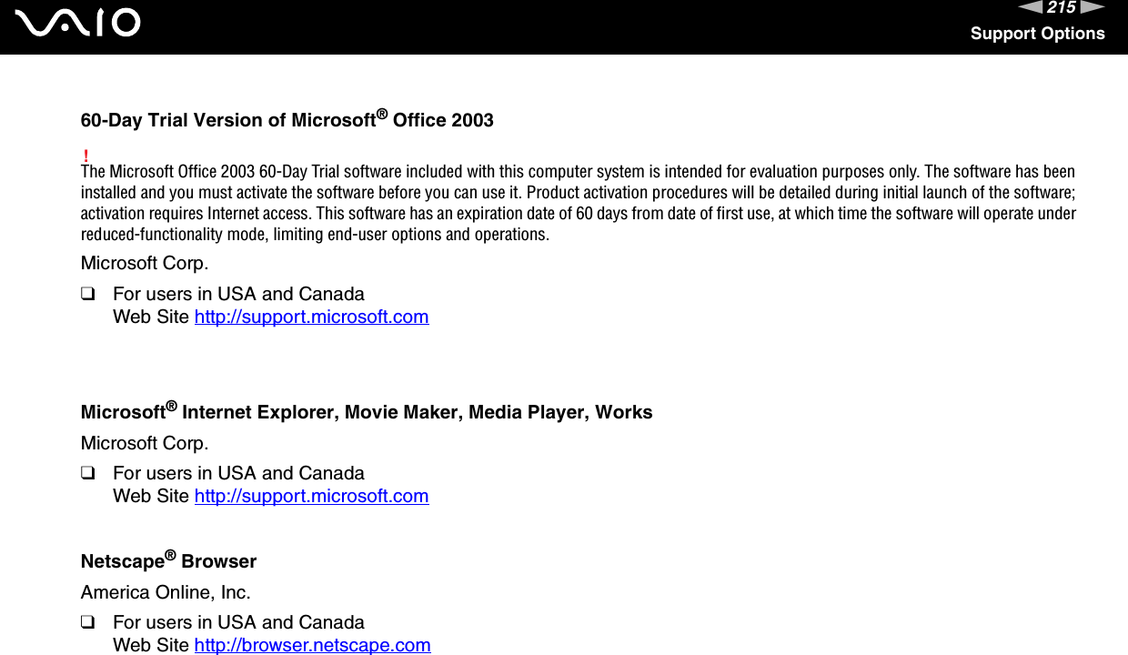 215nNSupport Options60-Day Trial Version of Microsoft® Office 2003!The Microsoft Office 2003 60-Day Trial software included with this computer system is intended for evaluation purposes only. The software has been installed and you must activate the software before you can use it. Product activation procedures will be detailed during initial launch of the software; activation requires Internet access. This software has an expiration date of 60 days from date of first use, at which time the software will operate under reduced-functionality mode, limiting end-user options and operations.Microsoft Corp.❑For users in USA and CanadaWeb Site http://support.microsoft.com Microsoft® Internet Explorer, Movie Maker, Media Player, WorksMicrosoft Corp.❑For users in USA and CanadaWeb Site http://support.microsoft.com Netscape® BrowserAmerica Online, Inc.❑For users in USA and CanadaWeb Site http://browser.netscape.com 