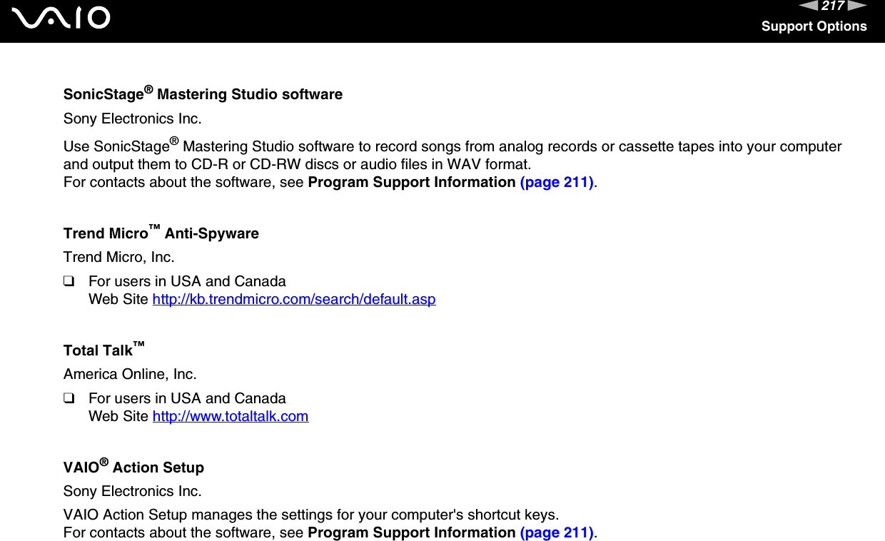 217nNSupport OptionsSonicStage® Mastering Studio softwareSony Electronics Inc.Use SonicStage® Mastering Studio software to record songs from analog records or cassette tapes into your computer and output them to CD-R or CD-RW discs or audio files in WAV format.For contacts about the software, see Program Support Information (page 211).Trend Micro™ Anti-SpywareTrend Micro, Inc.❑For users in USA and CanadaWeb Site http://kb.trendmicro.com/search/default.asp Total Talk™America Online, Inc.❑For users in USA and CanadaWeb Site http://www.totaltalk.com VAIO® Action SetupSony Electronics Inc.VAIO Action Setup manages the settings for your computer&apos;s shortcut keys.For contacts about the software, see Program Support Information (page 211).