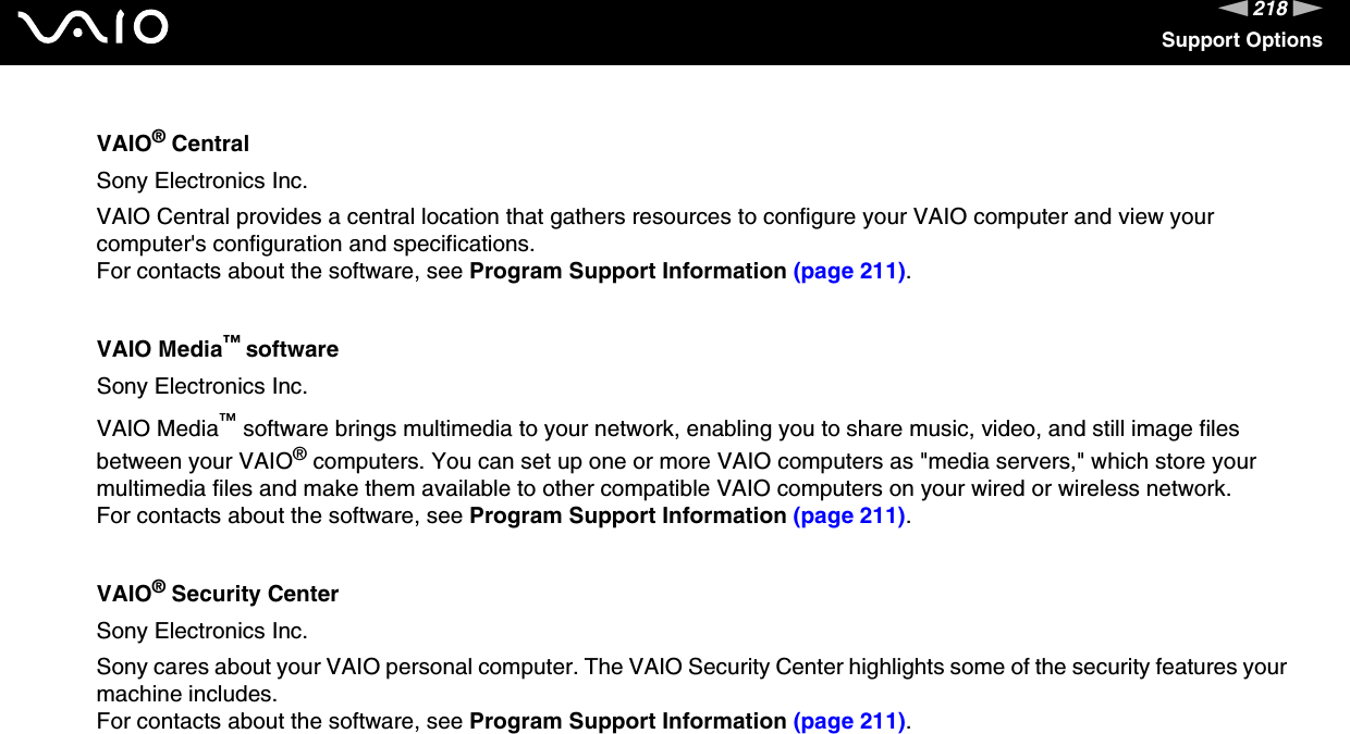 218nNSupport OptionsVAIO® CentralSony Electronics Inc.VAIO Central provides a central location that gathers resources to configure your VAIO computer and view your computer&apos;s configuration and specifications.For contacts about the software, see Program Support Information (page 211).VAIO Media™ softwareSony Electronics Inc.VAIO Media™ software brings multimedia to your network, enabling you to share music, video, and still image files between your VAIO® computers. You can set up one or more VAIO computers as &quot;media servers,&quot; which store your multimedia files and make them available to other compatible VAIO computers on your wired or wireless network.For contacts about the software, see Program Support Information (page 211).VAIO® Security CenterSony Electronics Inc.Sony cares about your VAIO personal computer. The VAIO Security Center highlights some of the security features your machine includes.For contacts about the software, see Program Support Information (page 211).