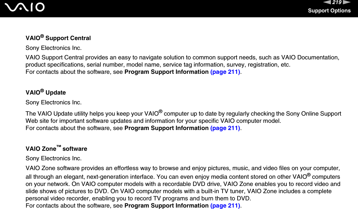 219nNSupport OptionsVAIO® Support CentralSony Electronics Inc.VAIO Support Central provides an easy to navigate solution to common support needs, such as VAIO Documentation, product specifications, serial number, model name, service tag information, survey, registration, etc.For contacts about the software, see Program Support Information (page 211).VAIO® UpdateSony Electronics Inc.The VAIO Update utility helps you keep your VAIO® computer up to date by regularly checking the Sony Online Support Web site for important software updates and information for your specific VAIO computer model.For contacts about the software, see Program Support Information (page 211).VAIO Zone™ softwareSony Electronics Inc.VAIO Zone software provides an effortless way to browse and enjoy pictures, music, and video files on your computer, all through an elegant, next-generation interface. You can even enjoy media content stored on other VAIO® computers on your network. On VAIO computer models with a recordable DVD drive, VAIO Zone enables you to record video and slide shows of pictures to DVD. On VAIO computer models with a built-in TV tuner, VAIO Zone includes a complete personal video recorder, enabling you to record TV programs and burn them to DVD.For contacts about the software, see Program Support Information (page 211).