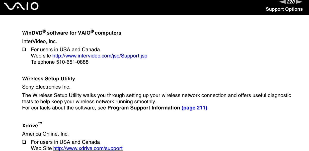 220nNSupport OptionsWinDVD® software for VAIO® computersInterVideo, Inc.❑For users in USA and CanadaWeb site http://www.intervideo.com/jsp/Support.jsp Telephone 510-651-0888Wireless Setup UtilitySony Electronics Inc.The Wireless Setup Utility walks you through setting up your wireless network connection and offers useful diagnostic tests to help keep your wireless network running smoothly.For contacts about the software, see Program Support Information (page 211).Xdrive™America Online, Inc.❑For users in USA and CanadaWeb Site http://www.xdrive.com/support  
