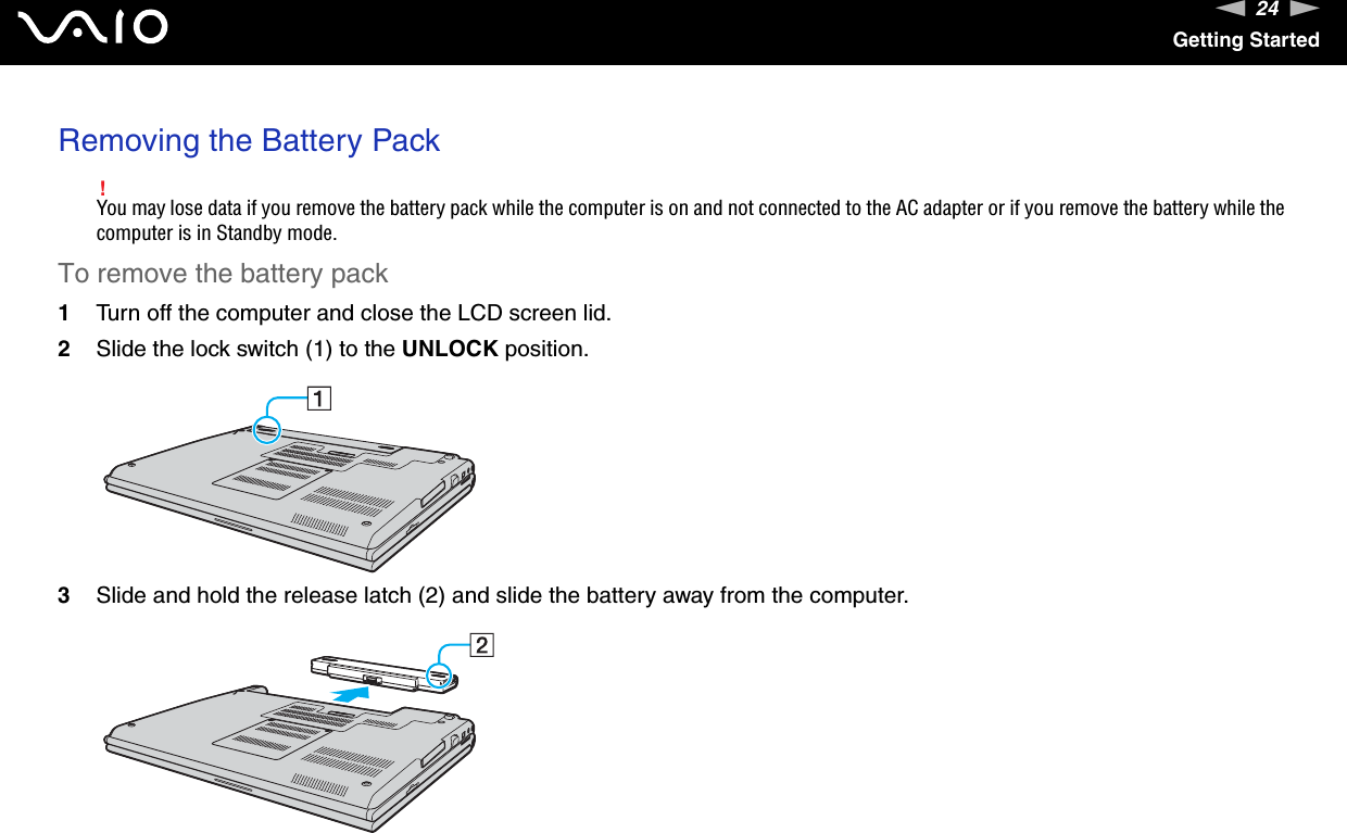 24nNGetting StartedRemoving the Battery Pack!You may lose data if you remove the battery pack while the computer is on and not connected to the AC adapter or if you remove the battery while the computer is in Standby mode.To remove the battery pack1Turn off the computer and close the LCD screen lid.2Slide the lock switch (1) to the UNLOCK position.3Slide and hold the release latch (2) and slide the battery away from the computer.  