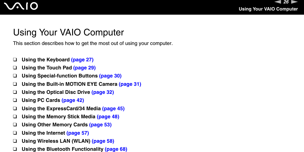 26nNUsing Your VAIO ComputerUsing Your VAIO ComputerThis section describes how to get the most out of using your computer.❑Using the Keyboard (page 27)❑Using the Touch Pad (page 29)❑Using Special-function Buttons (page 30)❑Using the Built-in MOTION EYE Camera (page 31)❑Using the Optical Disc Drive (page 32)❑Using PC Cards (page 42)❑Using the ExpressCard/34 Media (page 45)❑Using the Memory Stick Media (page 48)❑Using Other Memory Cards (page 53)❑Using the Internet (page 57)❑Using Wireless LAN (WLAN) (page 58)❑Using the Bluetooth Functionality (page 68)