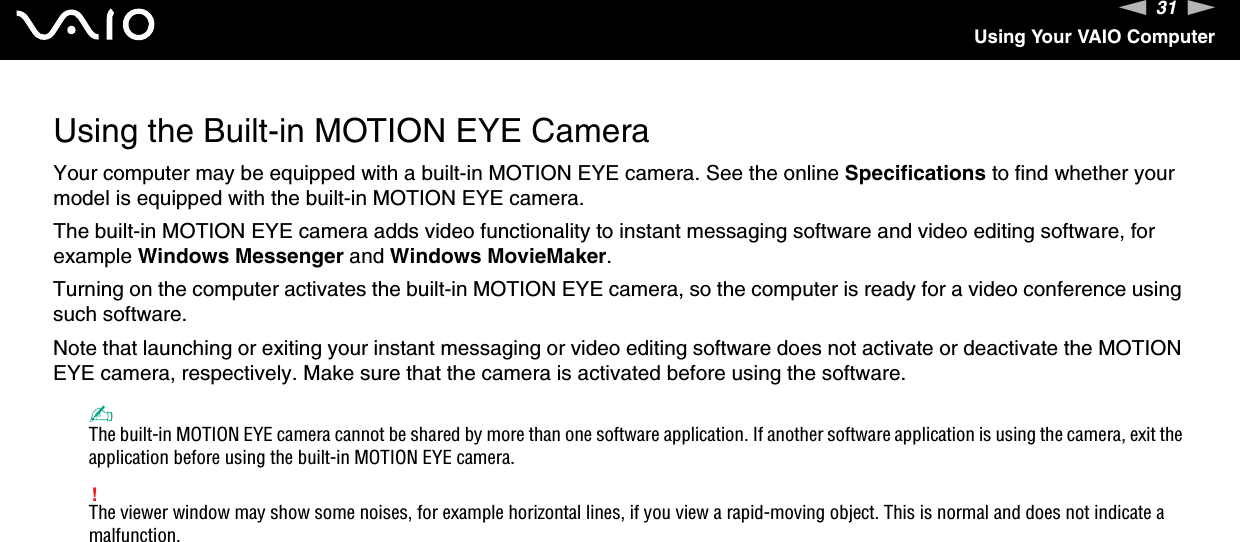 31nNUsing Your VAIO ComputerUsing the Built-in MOTION EYE CameraYour computer may be equipped with a built-in MOTION EYE camera. See the online Specifications to find whether your model is equipped with the built-in MOTION EYE camera.The built-in MOTION EYE camera adds video functionality to instant messaging software and video editing software, for example Windows Messenger and Windows MovieMaker.Turning on the computer activates the built-in MOTION EYE camera, so the computer is ready for a video conference using such software.Note that launching or exiting your instant messaging or video editing software does not activate or deactivate the MOTION EYE camera, respectively. Make sure that the camera is activated before using the software.✍The built-in MOTION EYE camera cannot be shared by more than one software application. If another software application is using the camera, exit the application before using the built-in MOTION EYE camera.!The viewer window may show some noises, for example horizontal lines, if you view a rapid-moving object. This is normal and does not indicate a malfunction. 