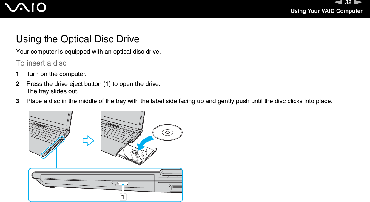 32nNUsing Your VAIO ComputerUsing the Optical Disc DriveYour computer is equipped with an optical disc drive.To insert a disc1Turn on the computer.2Press the drive eject button (1) to open the drive.The tray slides out.3Place a disc in the middle of the tray with the label side facing up and gently push until the disc clicks into place.