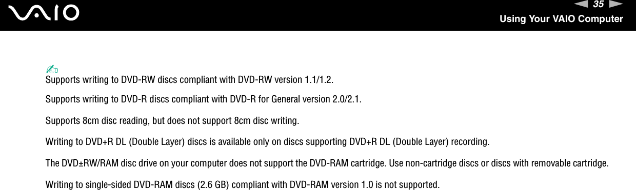 35nNUsing Your VAIO Computer✍Supports writing to DVD-RW discs compliant with DVD-RW version 1.1/1.2.Supports writing to DVD-R discs compliant with DVD-R for General version 2.0/2.1.Supports 8cm disc reading, but does not support 8cm disc writing.Writing to DVD+R DL (Double Layer) discs is available only on discs supporting DVD+R DL (Double Layer) recording.The DVD±RW/RAM disc drive on your computer does not support the DVD-RAM cartridge. Use non-cartridge discs or discs with removable cartridge.Writing to single-sided DVD-RAM discs (2.6 GB) compliant with DVD-RAM version 1.0 is not supported.