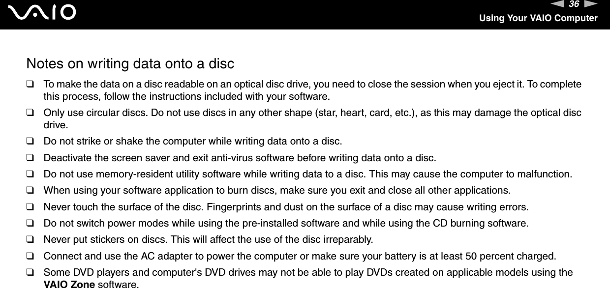 36nNUsing Your VAIO ComputerNotes on writing data onto a disc❑To make the data on a disc readable on an optical disc drive, you need to close the session when you eject it. To complete this process, follow the instructions included with your software.❑Only use circular discs. Do not use discs in any other shape (star, heart, card, etc.), as this may damage the optical disc drive.❑Do not strike or shake the computer while writing data onto a disc.❑Deactivate the screen saver and exit anti-virus software before writing data onto a disc.❑Do not use memory-resident utility software while writing data to a disc. This may cause the computer to malfunction.❑When using your software application to burn discs, make sure you exit and close all other applications.❑Never touch the surface of the disc. Fingerprints and dust on the surface of a disc may cause writing errors.❑Do not switch power modes while using the pre-installed software and while using the CD burning software.❑Never put stickers on discs. This will affect the use of the disc irreparably.❑Connect and use the AC adapter to power the computer or make sure your battery is at least 50 percent charged.❑Some DVD players and computer&apos;s DVD drives may not be able to play DVDs created on applicable models using the VAIO Zone software.