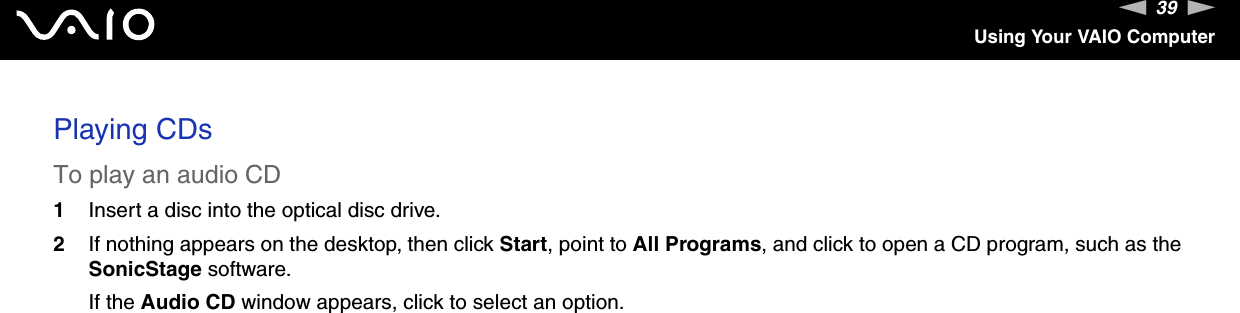 39nNUsing Your VAIO ComputerPlaying CDsTo play an audio CD1Insert a disc into the optical disc drive. 2If nothing appears on the desktop, then click Start, point to All Programs, and click to open a CD program, such as the SonicStage software.If the Audio CD window appears, click to select an option. 