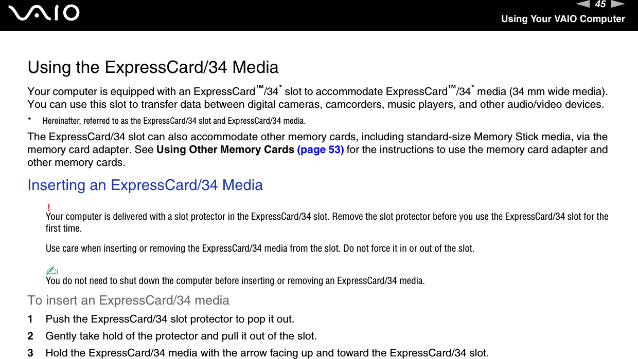 45nNUsing Your VAIO ComputerUsing the ExpressCard/34 MediaYour computer is equipped with an ExpressCard™/34* slot to accommodate ExpressCard™/34* media (34 mm wide media). You can use this slot to transfer data between digital cameras, camcorders, music players, and other audio/video devices.* Hereinafter, referred to as the ExpressCard/34 slot and ExpressCard/34 media.The ExpressCard/34 slot can also accommodate other memory cards, including standard-size Memory Stick media, via the memory card adapter. See Using Other Memory Cards (page 53) for the instructions to use the memory card adapter and other memory cards.Inserting an ExpressCard/34 Media!Your computer is delivered with a slot protector in the ExpressCard/34 slot. Remove the slot protector before you use the ExpressCard/34 slot for the first time.Use care when inserting or removing the ExpressCard/34 media from the slot. Do not force it in or out of the slot.✍You do not need to shut down the computer before inserting or removing an ExpressCard/34 media.To insert an ExpressCard/34 media1Push the ExpressCard/34 slot protector to pop it out.2Gently take hold of the protector and pull it out of the slot.3Hold the ExpressCard/34 media with the arrow facing up and toward the ExpressCard/34 slot.