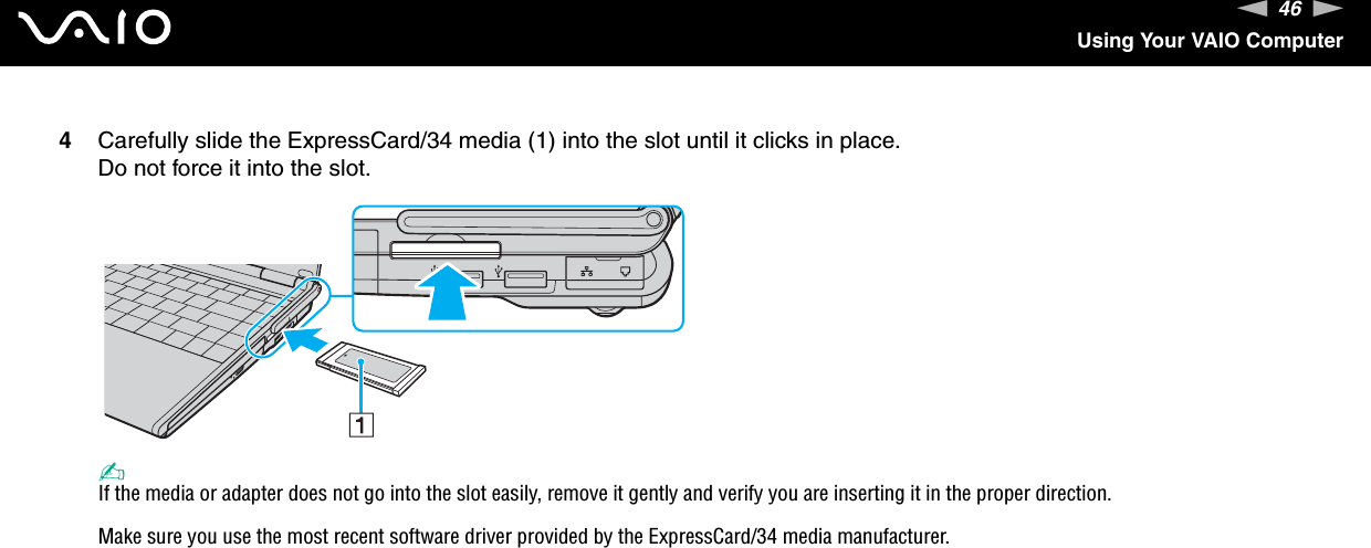46nNUsing Your VAIO Computer4Carefully slide the ExpressCard/34 media (1) into the slot until it clicks in place.Do not force it into the slot.✍If the media or adapter does not go into the slot easily, remove it gently and verify you are inserting it in the proper direction.Make sure you use the most recent software driver provided by the ExpressCard/34 media manufacturer. 