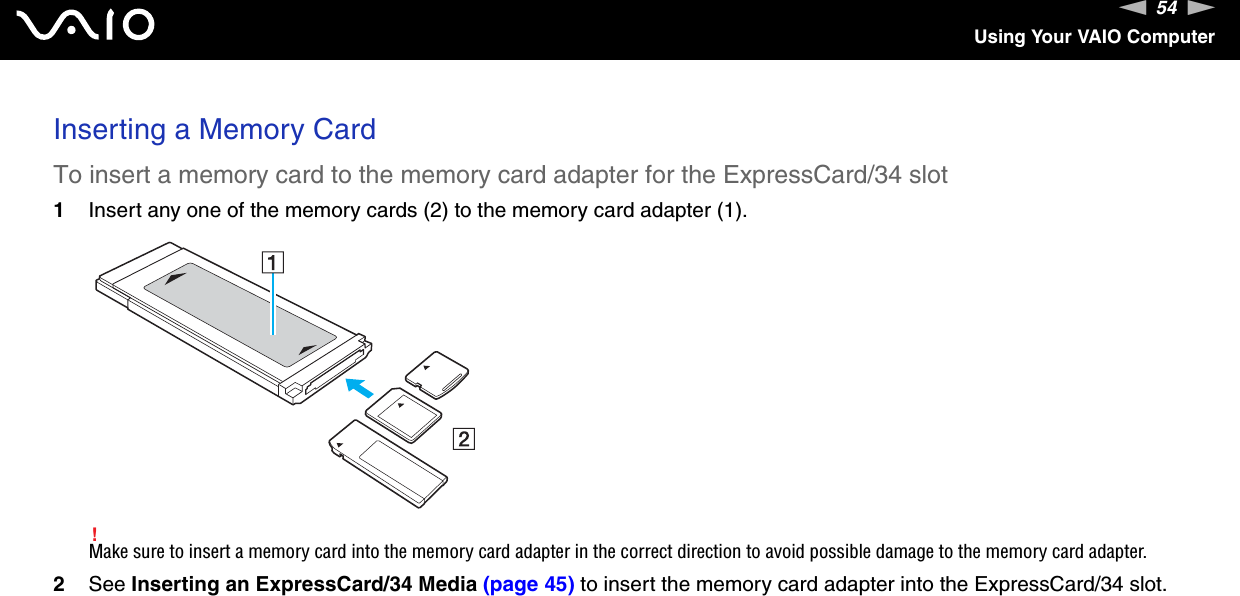 54nNUsing Your VAIO ComputerInserting a Memory CardTo insert a memory card to the memory card adapter for the ExpressCard/34 slot1Insert any one of the memory cards (2) to the memory card adapter (1).!Make sure to insert a memory card into the memory card adapter in the correct direction to avoid possible damage to the memory card adapter.2See Inserting an ExpressCard/34 Media (page 45) to insert the memory card adapter into the ExpressCard/34 slot.