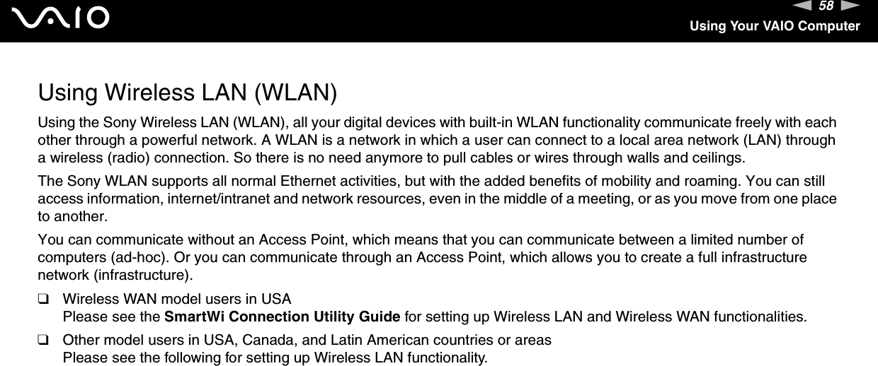 58nNUsing Your VAIO ComputerUsing Wireless LAN (WLAN)Using the Sony Wireless LAN (WLAN), all your digital devices with built-in WLAN functionality communicate freely with each other through a powerful network. A WLAN is a network in which a user can connect to a local area network (LAN) through a wireless (radio) connection. So there is no need anymore to pull cables or wires through walls and ceilings.The Sony WLAN supports all normal Ethernet activities, but with the added benefits of mobility and roaming. You can still access information, internet/intranet and network resources, even in the middle of a meeting, or as you move from one place to another.You can communicate without an Access Point, which means that you can communicate between a limited number of computers (ad-hoc). Or you can communicate through an Access Point, which allows you to create a full infrastructure network (infrastructure).❑Wireless WAN model users in USAPlease see the SmartWi Connection Utility Guide for setting up Wireless LAN and Wireless WAN functionalities.❑Other model users in USA, Canada, and Latin American countries or areasPlease see the following for setting up Wireless LAN functionality.