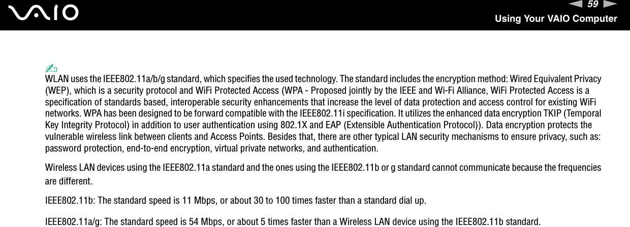 59nNUsing Your VAIO Computer✍WLAN uses the IEEE802.11a/b/g standard, which specifies the used technology. The standard includes the encryption method: Wired Equivalent Privacy (WEP), which is a security protocol and WiFi Protected Access (WPA - Proposed jointly by the IEEE and Wi-Fi Alliance, WiFi Protected Access is a specification of standards based, interoperable security enhancements that increase the level of data protection and access control for existing WiFi networks. WPA has been designed to be forward compatible with the IEEE802.11i specification. It utilizes the enhanced data encryption TKIP (Temporal Key Integrity Protocol) in addition to user authentication using 802.1X and EAP (Extensible Authentication Protocol)). Data encryption protects the vulnerable wireless link between clients and Access Points. Besides that, there are other typical LAN security mechanisms to ensure privacy, such as: password protection, end-to-end encryption, virtual private networks, and authentication.Wireless LAN devices using the IEEE802.11a standard and the ones using the IEEE802.11b or g standard cannot communicate because the frequencies are different.IEEE802.11b: The standard speed is 11 Mbps, or about 30 to 100 times faster than a standard dial up.IEEE802.11a/g: The standard speed is 54 Mbps, or about 5 times faster than a Wireless LAN device using the IEEE802.11b standard.