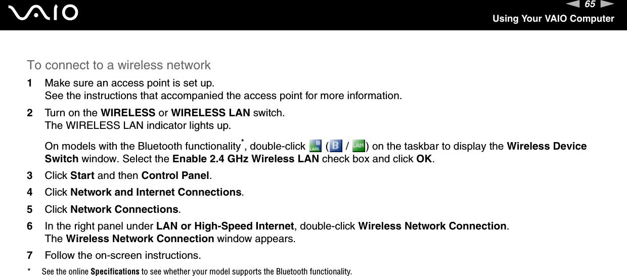 65nNUsing Your VAIO ComputerTo connect to a wireless network1Make sure an access point is set up.See the instructions that accompanied the access point for more information.2Turn on the WIRELESS or WIRELESS LAN switch.The WIRELESS LAN indicator lights up.On models with the Bluetooth functionality*, double-click   (  /  ) on the taskbar to display the Wireless Device Switch window. Select the Enable 2.4 GHz Wireless LAN check box and click OK.3Click Start and then Control Panel.4Click Network and Internet Connections.5Click Network Connections.6In the right panel under LAN or High-Speed Internet, double-click Wireless Network Connection.The Wireless Network Connection window appears.7Follow the on-screen instructions.* See the online Specifications to see whether your model supports the Bluetooth functionality.