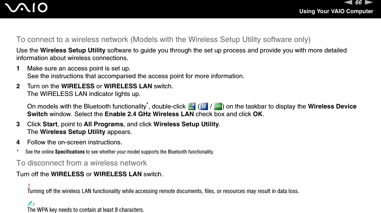 66nNUsing Your VAIO ComputerTo connect to a wireless network (Models with the Wireless Setup Utility software only)Use the Wireless Setup Utility software to guide you through the set up process and provide you with more detailed information about wireless connections.1Make sure an access point is set up.See the instructions that accompanied the access point for more information.2Turn on the WIRELESS or WIRELESS LAN switch.The WIRELESS LAN indicator lights up.On models with the Bluetooth functionality*, double-click   (  /  ) on the taskbar to display the Wireless Device Switch window. Select the Enable 2.4 GHz Wireless LAN check box and click OK.3Click Start, point to All Programs, and click Wireless Setup Utility.The Wireless Setup Utility appears.4Follow the on-screen instructions.* See the online Specifications to see whether your model supports the Bluetooth functionality.To disconnect from a wireless networkTurn off the WIRELESS or WIRELESS LAN switch.!Turning off the wireless LAN functionality while accessing remote documents, files, or resources may result in data loss.✍The WPA key needs to contain at least 8 characters. 
