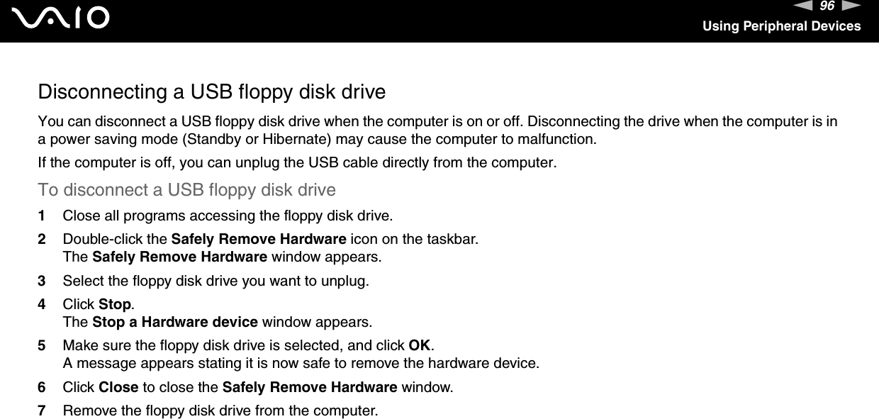 96nNUsing Peripheral DevicesDisconnecting a USB floppy disk driveYou can disconnect a USB floppy disk drive when the computer is on or off. Disconnecting the drive when the computer is in a power saving mode (Standby or Hibernate) may cause the computer to malfunction.If the computer is off, you can unplug the USB cable directly from the computer.To disconnect a USB floppy disk drive1Close all programs accessing the floppy disk drive.2Double-click the Safely Remove Hardware icon on the taskbar. The Safely Remove Hardware window appears.3Select the floppy disk drive you want to unplug.4Click Stop. The Stop a Hardware device window appears.5Make sure the floppy disk drive is selected, and click OK. A message appears stating it is now safe to remove the hardware device.6Click Close to close the Safely Remove Hardware window.7Remove the floppy disk drive from the computer.  