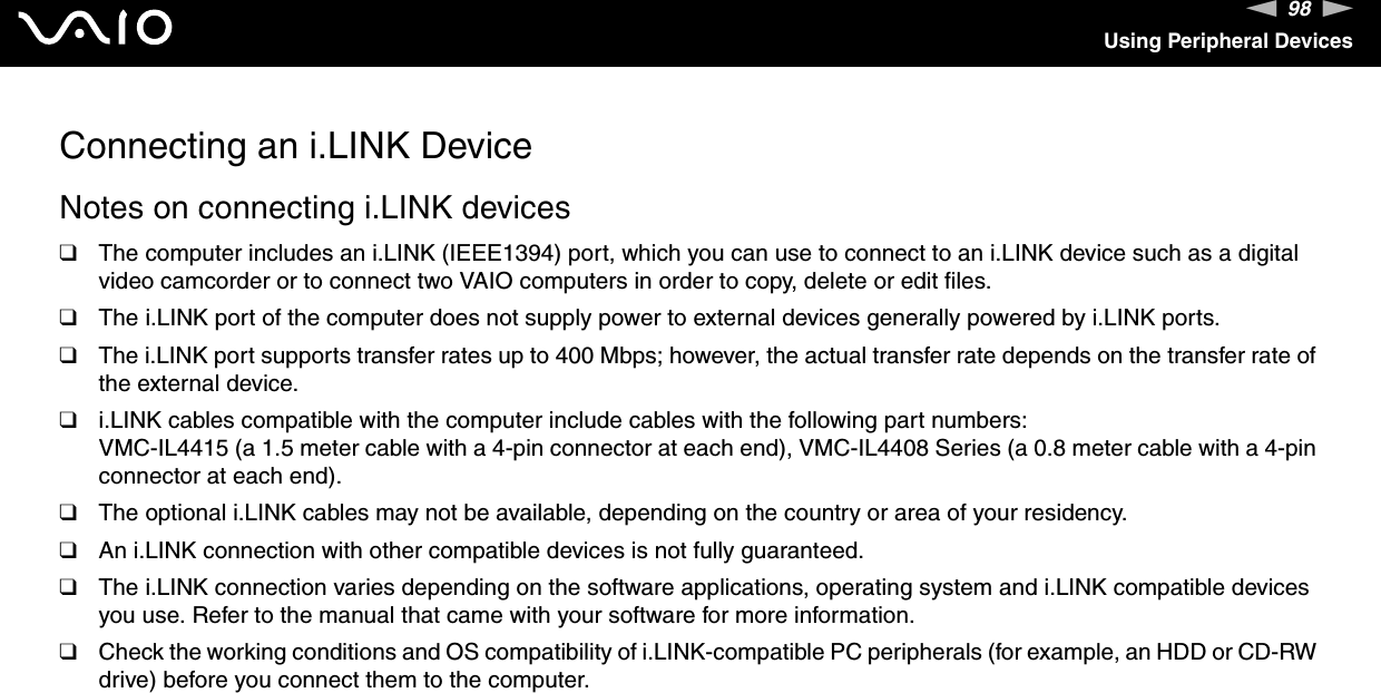 98nNUsing Peripheral DevicesConnecting an i.LINK DeviceNotes on connecting i.LINK devices❑The computer includes an i.LINK (IEEE1394) port, which you can use to connect to an i.LINK device such as a digital video camcorder or to connect two VAIO computers in order to copy, delete or edit files.❑The i.LINK port of the computer does not supply power to external devices generally powered by i.LINK ports.❑The i.LINK port supports transfer rates up to 400 Mbps; however, the actual transfer rate depends on the transfer rate of the external device.❑i.LINK cables compatible with the computer include cables with the following part numbers:VMC-IL4415 (a 1.5 meter cable with a 4-pin connector at each end), VMC-IL4408 Series (a 0.8 meter cable with a 4-pin connector at each end).❑The optional i.LINK cables may not be available, depending on the country or area of your residency.❑An i.LINK connection with other compatible devices is not fully guaranteed.❑The i.LINK connection varies depending on the software applications, operating system and i.LINK compatible devices you use. Refer to the manual that came with your software for more information.❑Check the working conditions and OS compatibility of i.LINK-compatible PC peripherals (for example, an HDD or CD-RW drive) before you connect them to the computer.