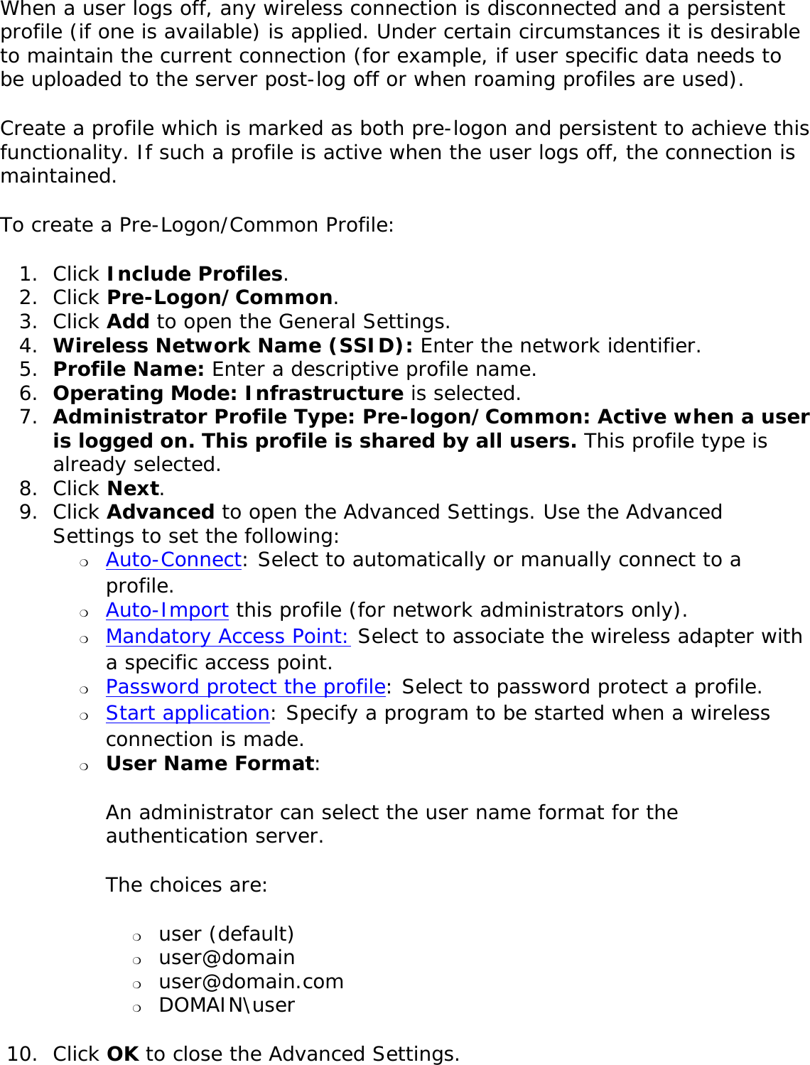 When a user logs off, any wireless connection is disconnected and a persistent profile (if one is available) is applied. Under certain circumstances it is desirable to maintain the current connection (for example, if user specific data needs to be uploaded to the server post-log off or when roaming profiles are used). Create a profile which is marked as both pre-logon and persistent to achieve this functionality. If such a profile is active when the user logs off, the connection is maintained. To create a Pre-Logon/Common Profile: 1.  Click Include Profiles. 2.  Click Pre-Logon/Common.3.  Click Add to open the General Settings. 4.  Wireless Network Name (SSID): Enter the network identifier. 5.  Profile Name: Enter a descriptive profile name.6.  Operating Mode: Infrastructure is selected. 7.  Administrator Profile Type: Pre-logon/Common: Active when a user is logged on. This profile is shared by all users. This profile type is already selected. 8.  Click Next. 9.  Click Advanced to open the Advanced Settings. Use the Advanced Settings to set the following: ❍     Auto-Connect: Select to automatically or manually connect to a profile. ❍     Auto-Import this profile (for network administrators only).❍     Mandatory Access Point: Select to associate the wireless adapter with a specific access point. ❍     Password protect the profile: Select to password protect a profile. ❍     Start application: Specify a program to be started when a wireless connection is made.   ❍     User Name Format: An administrator can select the user name format for the authentication server. The choices are: ❍     user (default)❍     user@domain❍     user@domain.com❍     DOMAIN\user10.  Click OK to close the Advanced Settings. 