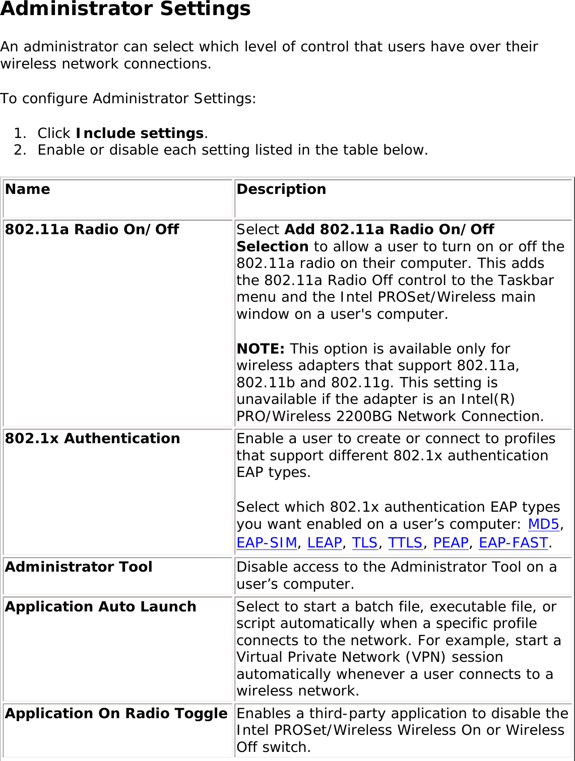 Administrator SettingsAn administrator can select which level of control that users have over their wireless network connections. To configure Administrator Settings: 1.  Click Include settings. 2.  Enable or disable each setting listed in the table below. Name Description802.11a Radio On/Off  Select Add 802.11a Radio On/Off Selection to allow a user to turn on or off the 802.11a radio on their computer. This adds the 802.11a Radio Off control to the Taskbar menu and the Intel PROSet/Wireless main window on a user&apos;s computer. NOTE: This option is available only for wireless adapters that support 802.11a, 802.11b and 802.11g. This setting is unavailable if the adapter is an Intel(R) PRO/Wireless 2200BG Network Connection.802.1x Authentication  Enable a user to create or connect to profiles that support different 802.1x authentication EAP types. Select which 802.1x authentication EAP types you want enabled on a user’s computer: MD5, EAP-SIM, LEAP, TLS, TTLS, PEAP, EAP-FAST. Administrator Tool  Disable access to the Administrator Tool on a user’s computer. Application Auto Launch Select to start a batch file, executable file, or script automatically when a specific profile connects to the network. For example, start a Virtual Private Network (VPN) session automatically whenever a user connects to a wireless network. Application On Radio Toggle  Enables a third-party application to disable the Intel PROSet/Wireless Wireless On or Wireless Off switch. 