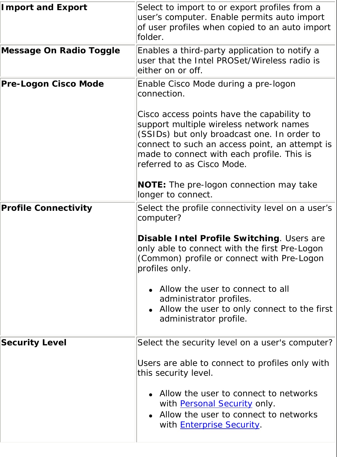 Import and Export  Select to import to or export profiles from a user’s computer. Enable permits auto import of user profiles when copied to an auto import folder. Message On Radio Toggle  Enables a third-party application to notify a user that the Intel PROSet/Wireless radio is either on or off. Pre-Logon Cisco Mode  Enable Cisco Mode during a pre-logon connection. Cisco access points have the capability to support multiple wireless network names (SSIDs) but only broadcast one. In order to connect to such an access point, an attempt is made to connect with each profile. This is referred to as Cisco Mode.NOTE: The pre-logon connection may take longer to connect.Profile Connectivity  Select the profile connectivity level on a user’s computer? Disable Intel Profile Switching. Users are only able to connect with the first Pre-Logon (Common) profile or connect with Pre-Logon profiles only. ●     Allow the user to connect to all administrator profiles. ●     Allow the user to only connect to the first administrator profile. Security Level  Select the security level on a user&apos;s computer? Users are able to connect to profiles only with this security level. ●     Allow the user to connect to networks with Personal Security only. ●     Allow the user to connect to networks with Enterprise Security. 