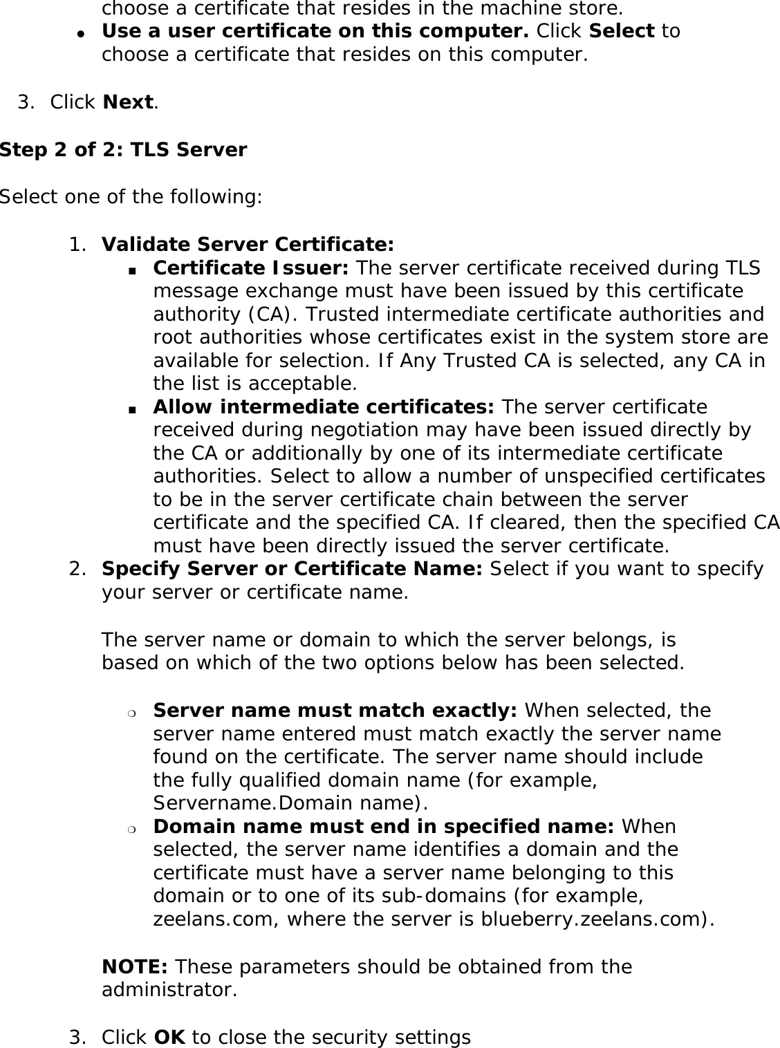 choose a certificate that resides in the machine store.●     Use a user certificate on this computer. Click Select to choose a certificate that resides on this computer. 3.  Click Next.Step 2 of 2: TLS ServerSelect one of the following: 1.  Validate Server Certificate: ■     Certificate Issuer: The server certificate received during TLS message exchange must have been issued by this certificate authority (CA). Trusted intermediate certificate authorities and root authorities whose certificates exist in the system store are available for selection. If Any Trusted CA is selected, any CA in the list is acceptable. ■     Allow intermediate certificates: The server certificate received during negotiation may have been issued directly by the CA or additionally by one of its intermediate certificate authorities. Select to allow a number of unspecified certificates to be in the server certificate chain between the server certificate and the specified CA. If cleared, then the specified CA must have been directly issued the server certificate. 2.  Specify Server or Certificate Name: Select if you want to specify your server or certificate name. The server name or domain to which the server belongs, is based on which of the two options below has been selected. ❍     Server name must match exactly: When selected, the server name entered must match exactly the server name found on the certificate. The server name should include the fully qualified domain name (for example, Servername.Domain name). ❍     Domain name must end in specified name: When selected, the server name identifies a domain and the certificate must have a server name belonging to this domain or to one of its sub-domains (for example, zeelans.com, where the server is blueberry.zeelans.com). NOTE: These parameters should be obtained from the administrator. 3.  Click OK to close the security settings