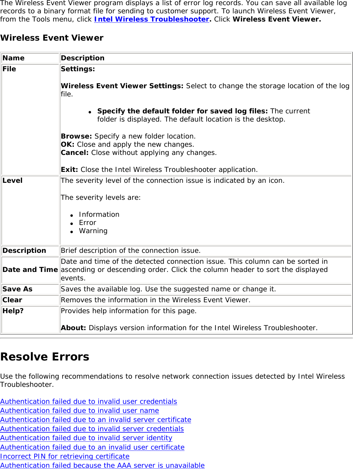 The Wireless Event Viewer program displays a list of error log records. You can save all available log records to a binary format file for sending to customer support. To launch Wireless Event Viewer, from the Tools menu, click Intel Wireless Troubleshooter. Click Wireless Event Viewer. Wireless Event ViewerName DescriptionFile Settings: Wireless Event Viewer Settings: Select to change the storage location of the log file. ●     Specify the default folder for saved log files: The current folder is displayed. The default location is the desktop. Browse: Specify a new folder location. OK: Close and apply the new changes.Cancel: Close without applying any changes. Exit: Close the Intel Wireless Troubleshooter application.Level The severity level of the connection issue is indicated by an icon. The severity levels are:●     Information ●     Error ●     Warning Description Brief description of the connection issue.Date and Time Date and time of the detected connection issue. This column can be sorted in ascending or descending order. Click the column header to sort the displayed events.Save As Saves the available log. Use the suggested name or change it.Clear Removes the information in the Wireless Event Viewer.Help? Provides help information for this page. About: Displays version information for the Intel Wireless Troubleshooter. Resolve ErrorsUse the following recommendations to resolve network connection issues detected by Intel Wireless Troubleshooter.     Authentication failed due to invalid user credentials Authentication failed due to invalid user name Authentication failed due to an invalid server certificate Authentication failed due to invalid server credentials Authentication failed due to invalid server identity Authentication failed due to an invalid user certificate Incorrect PIN for retrieving certificate Authentication failed because the AAA server is unavailable 