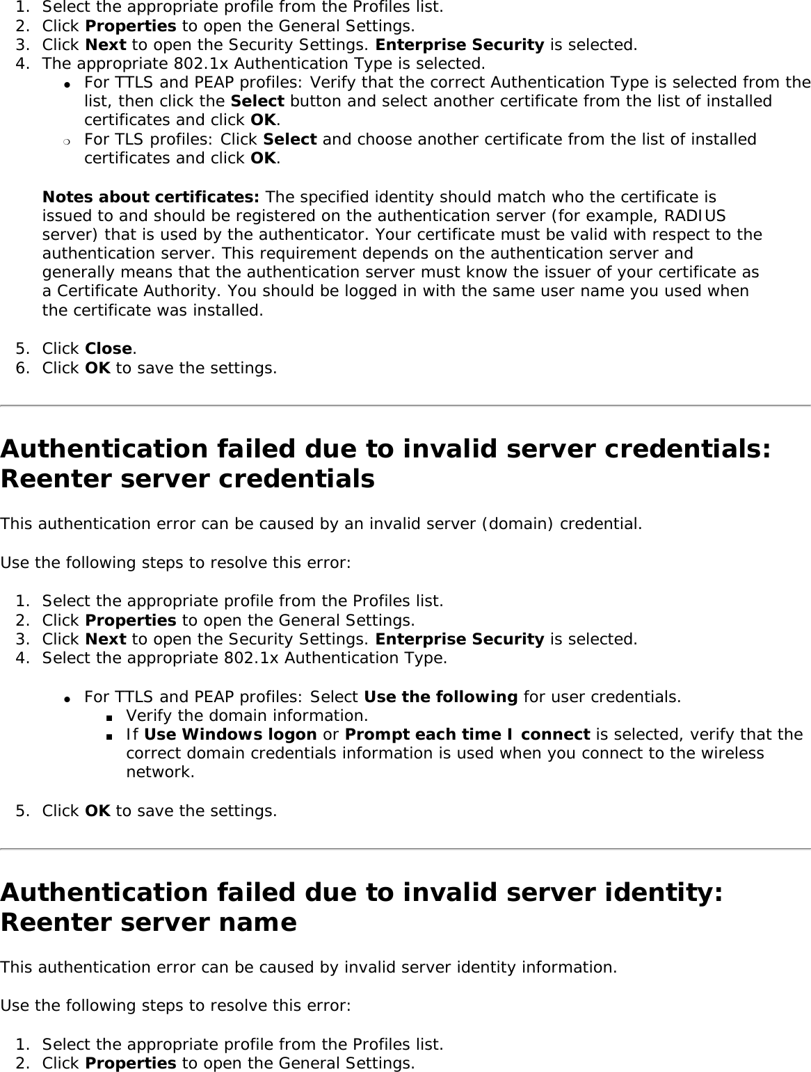 1.  Select the appropriate profile from the Profiles list. 2.  Click Properties to open the General Settings.3.  Click Next to open the Security Settings. Enterprise Security is selected. 4.  The appropriate 802.1x Authentication Type is selected. ●     For TTLS and PEAP profiles: Verify that the correct Authentication Type is selected from the list, then click the Select button and select another certificate from the list of installed certificates and click OK. ❍     For TLS profiles: Click Select and choose another certificate from the list of installed certificates and click OK.Notes about certificates: The specified identity should match who the certificate is issued to and should be registered on the authentication server (for example, RADIUS server) that is used by the authenticator. Your certificate must be valid with respect to the authentication server. This requirement depends on the authentication server and generally means that the authentication server must know the issuer of your certificate as a Certificate Authority. You should be logged in with the same user name you used when the certificate was installed.5.  Click Close. 6.  Click OK to save the settings. Authentication failed due to invalid server credentials: Reenter server credentials This authentication error can be caused by an invalid server (domain) credential. Use the following steps to resolve this error: 1.  Select the appropriate profile from the Profiles list.2.  Click Properties to open the General Settings.3.  Click Next to open the Security Settings. Enterprise Security is selected. 4.  Select the appropriate 802.1x Authentication Type. ●     For TTLS and PEAP profiles: Select Use the following for user credentials. ■     Verify the domain information. ■     If Use Windows logon or Prompt each time I connect is selected, verify that the correct domain credentials information is used when you connect to the wireless network. 5.  Click OK to save the settings. Authentication failed due to invalid server identity: Reenter server name This authentication error can be caused by invalid server identity information. Use the following steps to resolve this error: 1.  Select the appropriate profile from the Profiles list. 2.  Click Properties to open the General Settings.