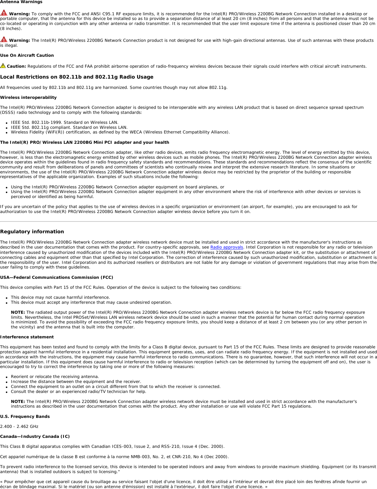 A license is required for the outdoor use of band 5.470 – 5.725 GHz. Belarus2.4 GHz OFDM (802.11g) is not allowed at this time. Indonesia 5 GHz interface is not allowed at this time. Korea  Kuwait 5 GHz interface is not allowed at this time. Oman If the modules are less than 100 milliwatts they are unlicensed but if they are more than 100 milliwatts, the user is responsible for getting a license to operate from Telecommunications Regulatory Authority (TRA) in Sultanate of Oman. Taiwan  •• PakistanPakistan Telecommunication Authority (PTA) Approved UAE5 GHz interface is not allowed at this time. Ukraine5 GHz interface is not allowed at this time. Radio approvalsTo determine whether you are allowed to use your wireless network device in a specific country, please check to see if the radio type number that is printed on the identification label of your device is listed in the manufacture OEM Regulatory Guidance document. Underwriters Laboratories Inc. (UL) Regulatory Warning For use in (or with) UL Listed personal computers or compatible. Regulatory Information: Intel(R) PRO/Wireless 2200BG Network Connection Information for the UserRegulatory Information Information for the userSafety NoticesThe FCC with its action in ET Docket 96-8 has adopted a safety standard for human exposure to radio frequency (RF) electromagnetic energy emitted by FCC certified equipment. The Intel(R) PRO/Wireless 2200BG Network Connection meets the Human Exposure limits found in OET Bulletin 65, 2001, and ANSI/IEEE C95.1, 1992. Proper operation of this radio according to the instructions found in this manual will result in exposure substantially below the FCC’s recommended limits. The following safety precautions should be observed: ●     Do not touch or move antenna while the unit is transmitting or receiving. ●     Do not hold any component containing the radio such that the antenna is very close or touching any exposed parts of the body, especially the face or eyes, while transmitting. ●     Do not operate the radio or attempt to transmit data unless the antenna is connected; if not, the radio may be damaged. ●     Use in specific environments: ❍     The use of wireless devices in hazardous locations is limited by the constraints posed by the safety directors of such environments. ❍     The use of wireless devices on airplanes is governed by the Federal Aviation Administration (FAA). ❍     The use of wireless devices in hospitals is restricted to the limits set forth by each hospital.●     Explosive Device Proximity Warning (see below) ●     Antenna Warning (see below) ●     Use on Aircraft Caution (see below) ●     Other Wireless Devices (see below) ●     Power Supply (Access Point) (see below)Explosive Device Proximity Warning Warning: Do not operate a portable transmitter (such as a wireless network device) near unshielded blasting caps or in an explosive environment unless the device has been modified to be qualified for such use. 