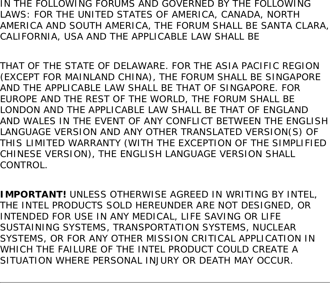 WARRANTY LIMITATIONS AND EXCLUSIONSTHIS WARRANTY REPLACES ALL OTHER WARRANTIES FOR THE PRODUCT AND INTEL DISCLAIMS ALL OTHER WARRANTIES, EXPRESS OR IMPLIED INCLUDING, WITHOUT LIMITATION, THE IMPLIED WARRANTIES OF MERCHANTABILITY, FITNESS FOR A PARTICULAR PURPOSE, NON-INFRINGEMENT, COURSE OF DEALING AND USAGE OF TRADE. Some states (or jurisdictions) do not allow the exclusion of implied warranties so this limitation may not apply to you. ALL EXPRESS AND IMPLIED WARRANTIES ARE LIMITED IN DURATION TO THE LIMITED WARRANTY PERIOD. .NO WARRANTIES APPLY AFTER THAT PERIOD. Some states (or jurisdictions) do not allow limitations on how long an implied warranty lasts, so this limitation may not apply to you.LIMITATIONS OF LIABILITYINTEL’S RESPONSIBILITY UNDER THIS OR ANY OTHER WARRANTY, IMPLIED OR EXPRESS, IS LIMITED TO REPAIR, REPLACEMENT OR REFUND, AS SET FORTH ABOVE. THESE REMEDIES ARE THE SOLE AND EXCLUSIVE REMEDIES FOR ANY BREACH OF WARRANTY. TO THE MAXIMUM EXTENT PERMITTED BY LAW, INTEL IS NOT RESPONSIBLE FOR ANY DIRECT, SPECIAL, INCIDENTAL, OR CONSEQUENTIAL DAMAGES RESULTING FROM ANY BREACH OF WARRANTY OR UNDER ANY OTHER LEGAL THEORY (INCLUDING WITHOUT LIMITATION, LOST PROFITS, DOWNTIME, LOSS OF GOODWILL, DAMAGE TO OR REPLACEMENT OF EQUIPMENT AND PROPERTY, AND ANY COSTS OF RECOVERING, REPROGRAMMING, OR REPRODUCING ANY PROGRAM OR DATA STORED IN OR USED WITH A SYSTEM CONTAINING THE PRODUCT), EVEN IF INTEL HAS BEEN ADVISED OF THE POSSIBILITY OF SUCH DAMAGES. Some states (or jurisdictions) do not allow the exclusion or limitation of incidental or consequential damages, so the above limitations or exclusions may not apply to you. THIS LIMITED WARRANTY GIVES YOU SPECIFIC LEGAL RIGHTS, AND YOU MAY ALSO HAVE OTHER RIGHTS THAT VARY BY STATE OR JURISDICTION. ANY AND ALL DISPUTES ARISING UNDER OR RELATED TO THIS LIMITED WARRANTY SHALL BE ADJUDICATED 