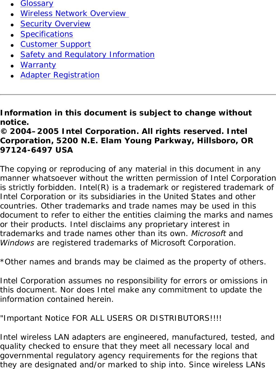 ●     Glossary ●     Wireless Network Overview ●     Security Overview ●     Specifications ●     Customer Support●     Safety and Regulatory Information ●     Warranty●     Adapter RegistrationInformation in this document is subject to change without notice.© 2004–2005 Intel Corporation. All rights reserved. Intel Corporation, 5200 N.E. Elam Young Parkway, Hillsboro, OR 97124-6497 USA The copying or reproducing of any material in this document in any manner whatsoever without the written permission of Intel Corporation is strictly forbidden. Intel(R) is a trademark or registered trademark of Intel Corporation or its subsidiaries in the United States and other countries. Other trademarks and trade names may be used in this document to refer to either the entities claiming the marks and names or their products. Intel disclaims any proprietary interest in trademarks and trade names other than its own. Microsoft and Windows are registered trademarks of Microsoft Corporation. *Other names and brands may be claimed as the property of others. Intel Corporation assumes no responsibility for errors or omissions in this document. Nor does Intel make any commitment to update the information contained herein. &quot;Important Notice FOR ALL USERS OR DISTRIBUTORS!!!! Intel wireless LAN adapters are engineered, manufactured, tested, and quality checked to ensure that they meet all necessary local and governmental regulatory agency requirements for the regions that they are designated and/or marked to ship into. Since wireless LANs 